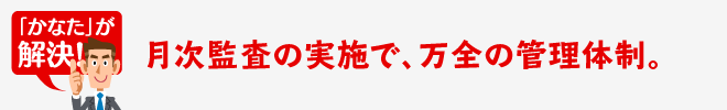 月次監査の実施で、万全の管理体制。